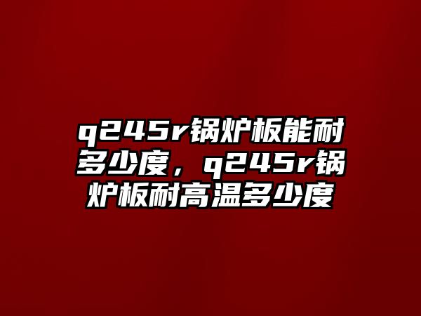 q245r鍋爐板能耐多少度，q245r鍋爐板耐高溫多少度