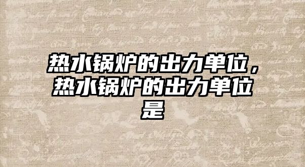 熱水鍋爐的出力單位，熱水鍋爐的出力單位是