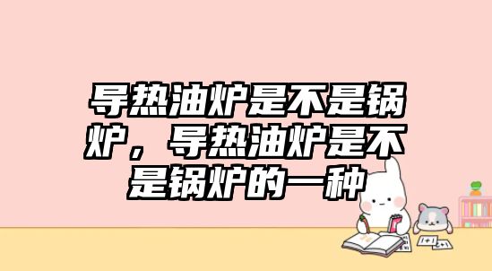 導熱油爐是不是鍋爐，導熱油爐是不是鍋爐的一種