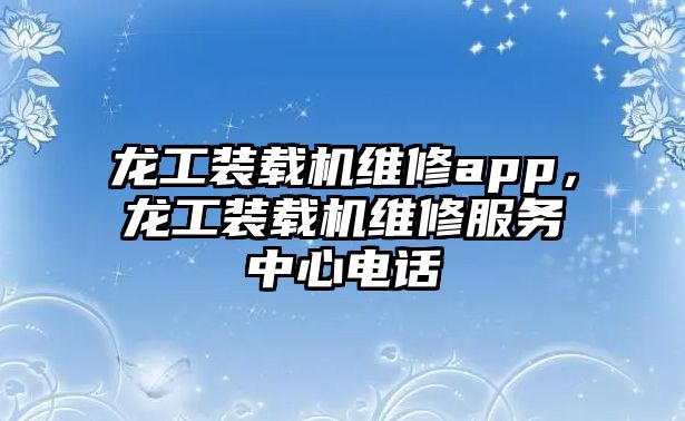 龍工裝載機(jī)維修app，龍工裝載機(jī)維修服務(wù)中心電話(huà)