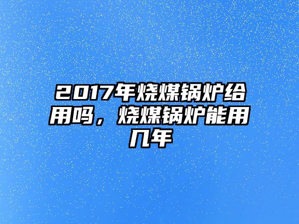 2017年燒煤鍋爐給用嗎，燒煤鍋爐能用幾年