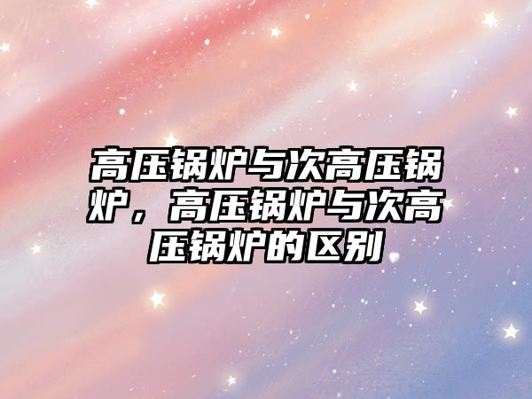 高壓鍋爐與次高壓鍋爐，高壓鍋爐與次高壓鍋爐的區(qū)別