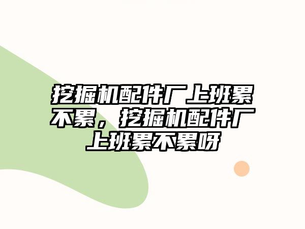 挖掘機配件廠上班累不累，挖掘機配件廠上班累不累呀