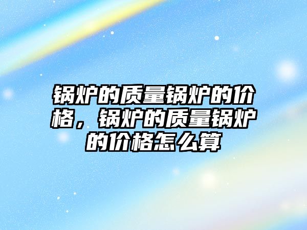 鍋爐的質量鍋爐的價格，鍋爐的質量鍋爐的價格怎么算