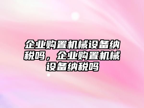 企業(yè)購置機械設(shè)備納稅嗎，企業(yè)購置機械設(shè)備納稅嗎