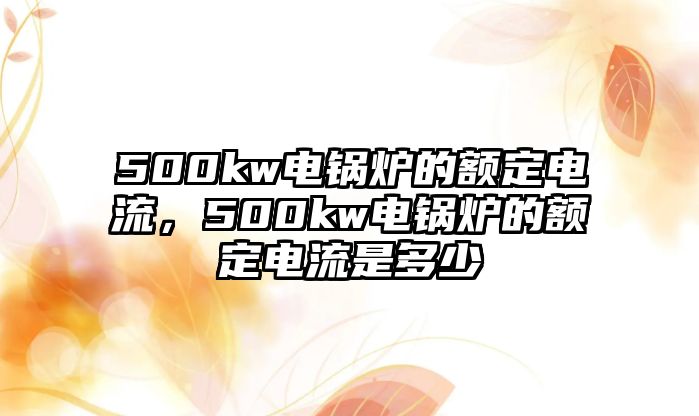 500kw電鍋爐的額定電流，500kw電鍋爐的額定電流是多少