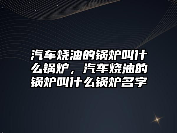 汽車燒油的鍋爐叫什么鍋爐，汽車燒油的鍋爐叫什么鍋爐名字