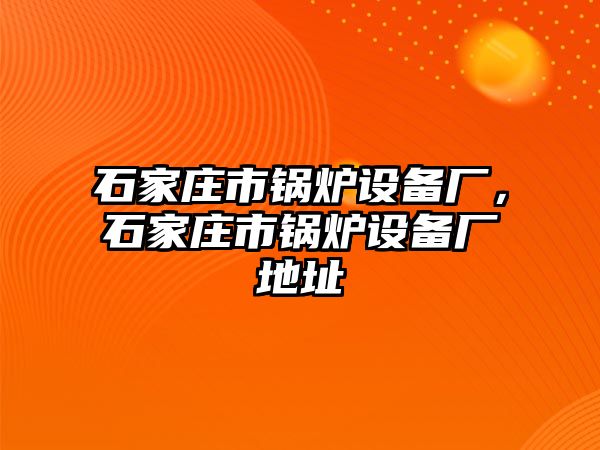 石家莊市鍋爐設備廠，石家莊市鍋爐設備廠地址