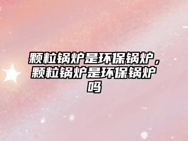 顆粒鍋爐是環(huán)保鍋爐，顆粒鍋爐是環(huán)保鍋爐嗎