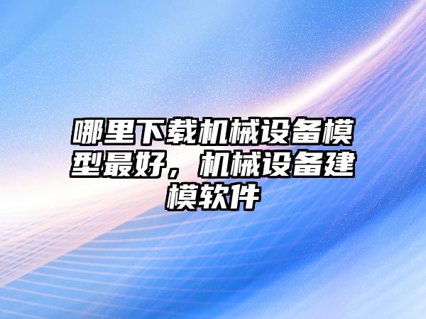 哪里下載機(jī)械設(shè)備模型最好，機(jī)械設(shè)備建模軟件