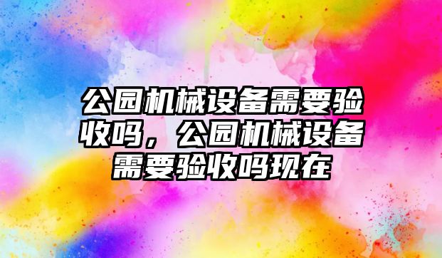 公園機(jī)械設(shè)備需要驗(yàn)收嗎，公園機(jī)械設(shè)備需要驗(yàn)收嗎現(xiàn)在