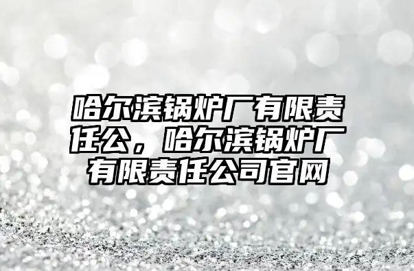 哈爾濱鍋爐廠有限責(zé)任公，哈爾濱鍋爐廠有限責(zé)任公司官網(wǎng)