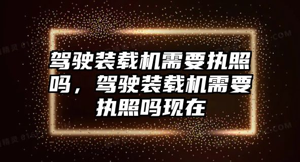 駕駛裝載機需要執(zhí)照嗎，駕駛裝載機需要執(zhí)照嗎現(xiàn)在