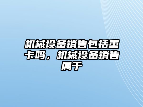 機(jī)械設(shè)備銷售包括重卡嗎，機(jī)械設(shè)備銷售屬于