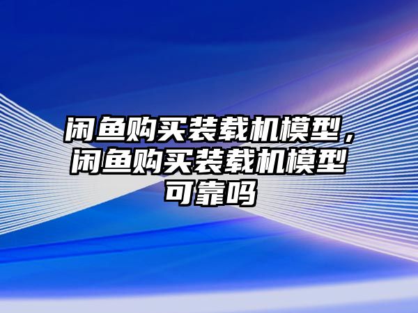 閑魚購(gòu)買裝載機(jī)模型，閑魚購(gòu)買裝載機(jī)模型可靠嗎