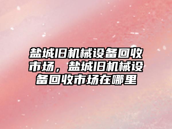 鹽城舊機械設(shè)備回收市場，鹽城舊機械設(shè)備回收市場在哪里