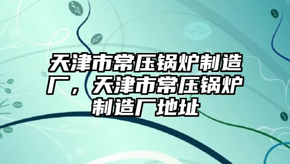 天津市常壓鍋爐制造廠，天津市常壓鍋爐制造廠地址