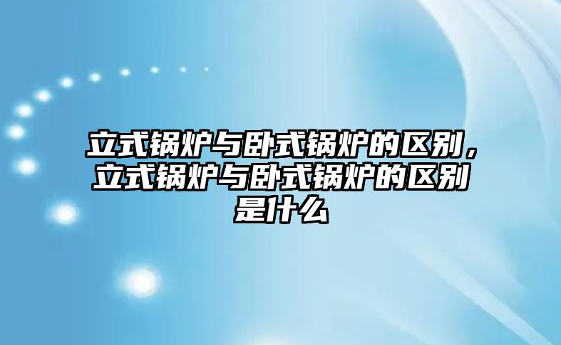 立式鍋爐與臥式鍋爐的區(qū)別，立式鍋爐與臥式鍋爐的區(qū)別是什么