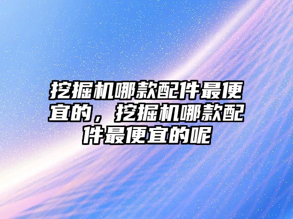 挖掘機哪款配件最便宜的，挖掘機哪款配件最便宜的呢