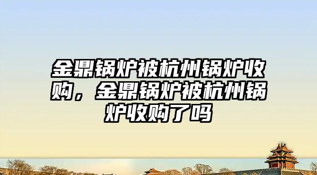 金鼎鍋爐被杭州鍋爐收購，金鼎鍋爐被杭州鍋爐收購了嗎