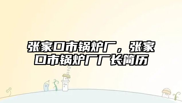 張家口市鍋爐廠，張家口市鍋爐廠廠長簡歷