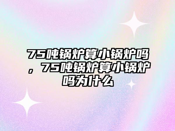 75噸鍋爐算小鍋爐嗎，75噸鍋爐算小鍋爐嗎為什么