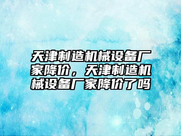 天津制造機(jī)械設(shè)備廠家降價，天津制造機(jī)械設(shè)備廠家降價了嗎