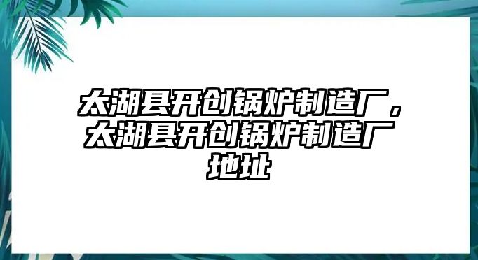 太湖縣開創(chuàng)鍋爐制造廠，太湖縣開創(chuàng)鍋爐制造廠地址