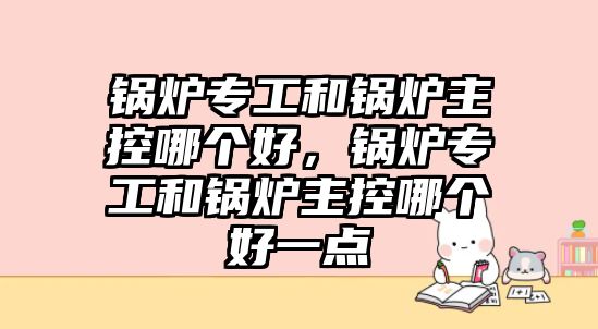 鍋爐專工和鍋爐主控哪個好，鍋爐專工和鍋爐主控哪個好一點