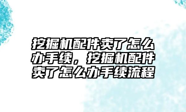 挖掘機配件賣了怎么辦手續(xù)，挖掘機配件賣了怎么辦手續(xù)流程