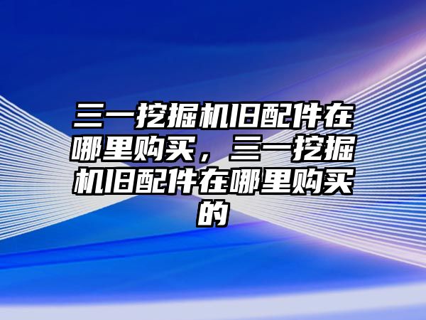 三一挖掘機舊配件在哪里購買，三一挖掘機舊配件在哪里購買的