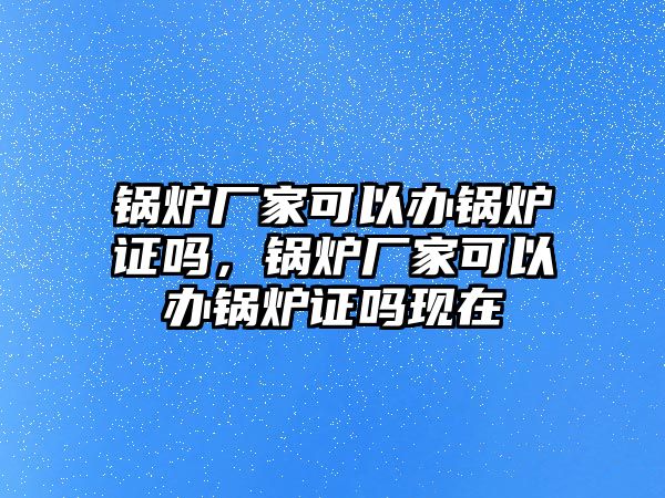 鍋爐廠家可以辦鍋爐證嗎，鍋爐廠家可以辦鍋爐證嗎現(xiàn)在