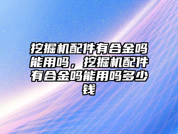 挖掘機配件有合金嗎能用嗎，挖掘機配件有合金嗎能用嗎多少錢