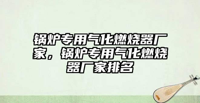 鍋爐專用氣化燃燒器廠家，鍋爐專用氣化燃燒器廠家排名