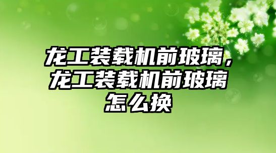 龍工裝載機前玻璃，龍工裝載機前玻璃怎么換