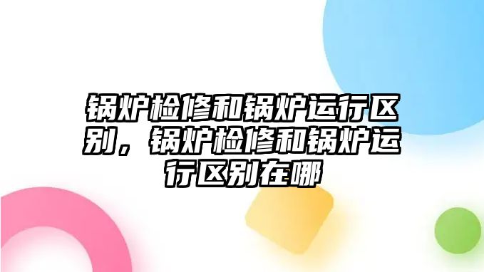 鍋爐檢修和鍋爐運(yùn)行區(qū)別，鍋爐檢修和鍋爐運(yùn)行區(qū)別在哪