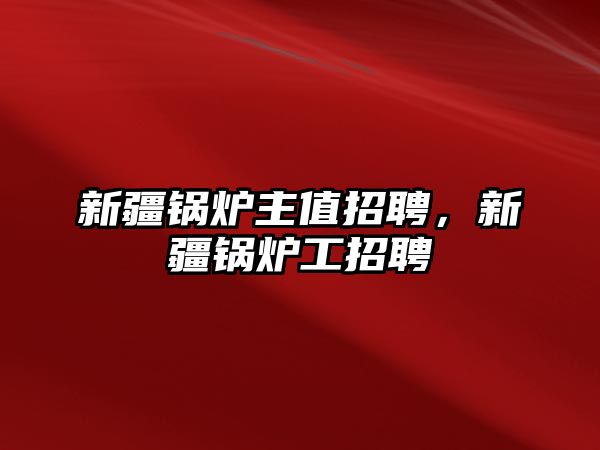 新疆鍋爐主值招聘，新疆鍋爐工招聘