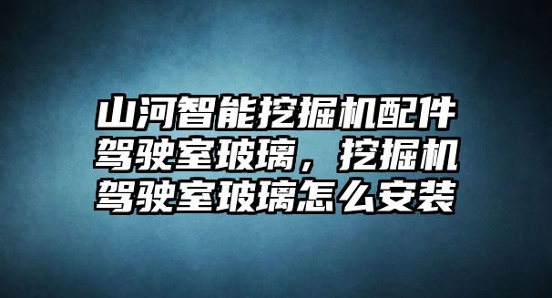 山河智能挖掘機(jī)配件駕駛室玻璃，挖掘機(jī)駕駛室玻璃怎么安裝