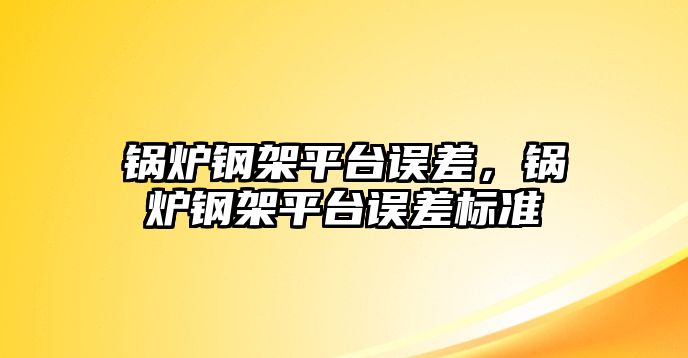 鍋爐鋼架平臺誤差，鍋爐鋼架平臺誤差標準