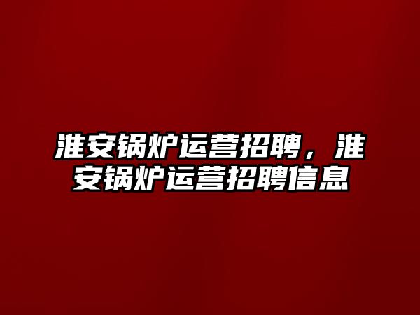 淮安鍋爐運營招聘，淮安鍋爐運營招聘信息