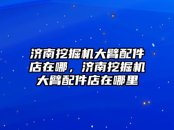 濟南挖掘機大臂配件店在哪，濟南挖掘機大臂配件店在哪里