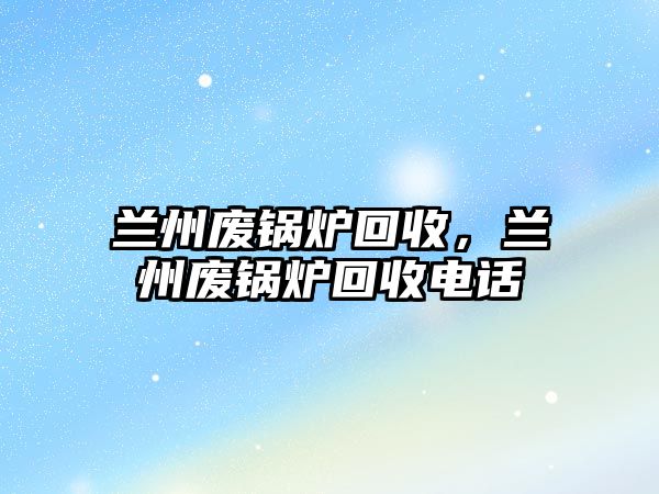 蘭州廢鍋爐回收，蘭州廢鍋爐回收電話