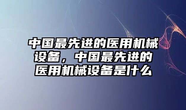 中國最先進(jìn)的醫(yī)用機(jī)械設(shè)備，中國最先進(jìn)的醫(yī)用機(jī)械設(shè)備是什么