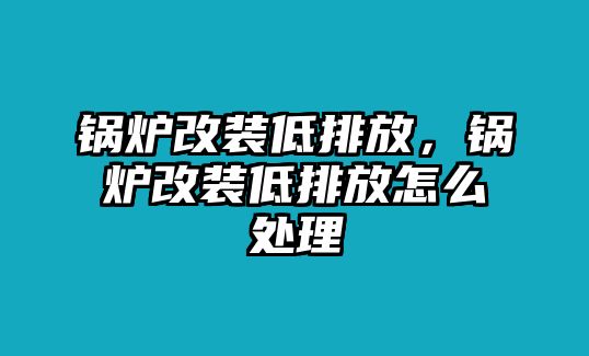 鍋爐改裝低排放，鍋爐改裝低排放怎么處理