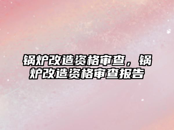 鍋爐改造資格審查，鍋爐改造資格審查報告