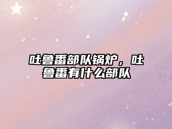 吐魯番部隊鍋爐，吐魯番有什么部隊