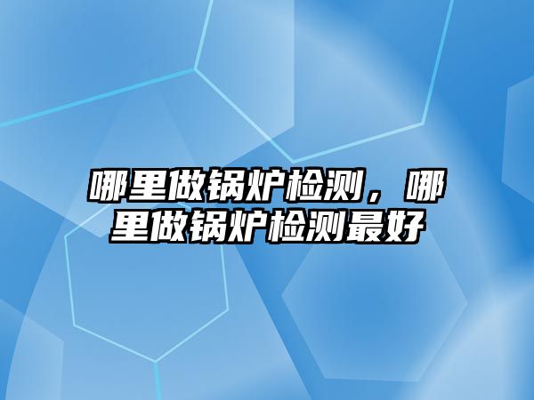 哪里做鍋爐檢測，哪里做鍋爐檢測最好