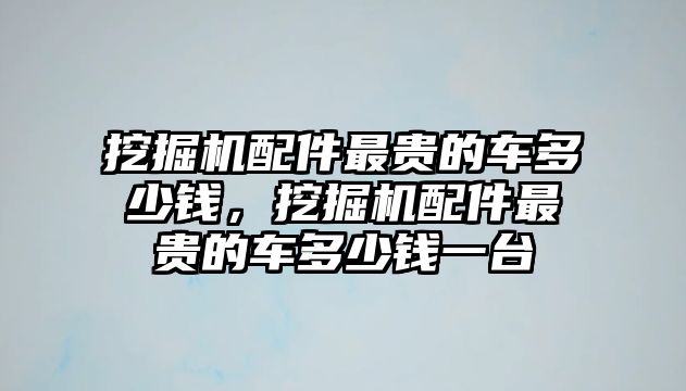 挖掘機(jī)配件最貴的車多少錢，挖掘機(jī)配件最貴的車多少錢一臺(tái)