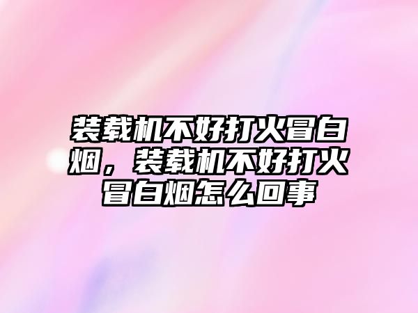 裝載機不好打火冒白煙，裝載機不好打火冒白煙怎么回事