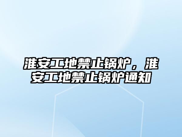 淮安工地禁止鍋爐，淮安工地禁止鍋爐通知